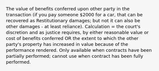 The value of benefits conferred upon other party in the transaction (if you pay someone 2000 for a car, that can be recovered as Restitutionary damages; but not it can also be other damages - at least reliance). Calculation = the court's discretion and as justice requires, by either reasonable value or cost of benefits conferred OR the extent to which the other party's property has increased in value because of the performance rendered. Only available when contracts have been partially performed; cannot use when contract has been fully performed.