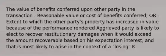 The value of benefits conferred upon other party in the transaction - Reasonable value or cost of benefits conferred; OR - Extent to which the other party's property has increased in value because of the performance rendered Aggrieved party is likely to elect to recover restitutionary damages when it would exceed the amount recoverable based on his expectation interest, and that is most likely to arise in the context of a "losing" K.