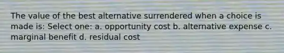 The value of the best alternative surrendered when a choice is made is: Select one: a. opportunity cost b. alternative expense c. marginal benefit d. residual cost