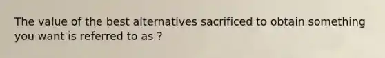 The value of the best alternatives sacrificed to obtain something you want is referred to as ?