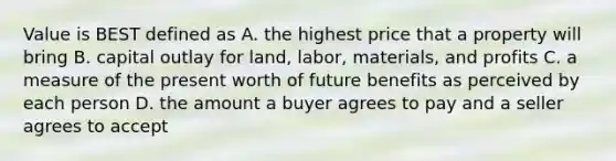 Value is BEST defined as A. the highest price that a property will bring B. capital outlay for land, labor, materials, and profits C. a measure of the present worth of future benefits as perceived by each person D. the amount a buyer agrees to pay and a seller agrees to accept