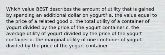 Which value BEST describes the amount of utility that is gained by spending an additional dollar on yogurt? a. the value equal to the price of a related good b. the total utility of a container of yogurt divided by the price of the yogurt container c. the average utility of yogurt divided by the price of the yogurt container d. the marginal utility of one container of yogurt divided by the price of the yogurt container