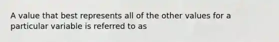 A value that best represents all of the other values for a particular variable is referred to as