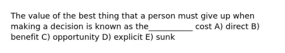 The value of the best thing that a person must give up when making a decision is known as the___________ cost A) direct B) benefit C) opportunity D) explicit E) sunk