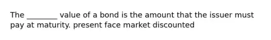 The ________ value of a bond is the amount that the issuer must pay at maturity. present face market discounted