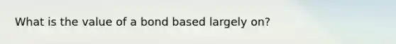 What is the value of a bond based largely on?