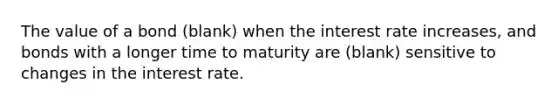 The value of a bond (blank) when the interest rate increases, and bonds with a longer time to maturity are (blank) sensitive to changes in the interest rate.