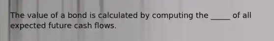 The value of a bond is calculated by computing the _____ of all expected future cash flows.