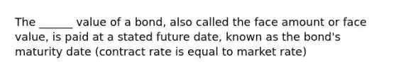 The ______ value of a bond, also called the face amount or face value, is paid at a stated future date, known as the bond's maturity date (contract rate is equal to market rate)