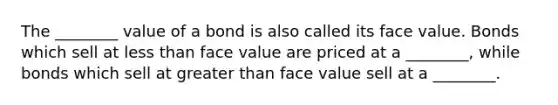 The ________ value of a bond is also called its face value. Bonds which sell at less than face value are priced at a ________, while bonds which sell at greater than face value sell at a ________.