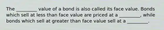 The _________ value of a bond is also called its face value. Bonds which sell at less than face value are priced at a _________, while bonds which sell at greater than face value sell at a _________.