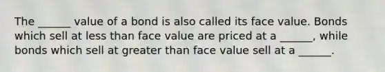 The ______ value of a bond is also called its face value. Bonds which sell at <a href='https://www.questionai.com/knowledge/k7BtlYpAMX-less-than' class='anchor-knowledge'>less than</a> face value are priced at a ______, while bonds which sell at <a href='https://www.questionai.com/knowledge/ktgHnBD4o3-greater-than' class='anchor-knowledge'>greater than</a> face value sell at a ______.