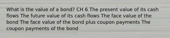 What is the value of a bond? CH 6 The present value of its cash flows The future value of its cash flows The face value of the bond The face value of the bond plus coupon payments The coupon payments of the bond