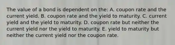 The value of a bond is dependent on the: A. coupon rate and the current yield. B. coupon rate and the yield to maturity. C. current yield and the yield to maturity. D. coupon rate but neither the current yield nor the yield to maturity. E. yield to maturity but neither the current yield nor the coupon rate.