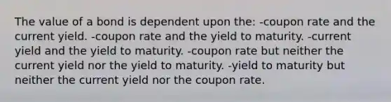 The value of a bond is dependent upon the: -coupon rate and the current yield. -coupon rate and the yield to maturity. -current yield and the yield to maturity. -coupon rate but neither the current yield nor the yield to maturity. -yield to maturity but neither the current yield nor the coupon rate.