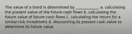 The value of a bond is determined by ____________. a. calculating the present value of the future cash flows b. calculating the future value of future cash flows c. calculating the return for a similar-risk investment d. discounting its present cash value to determine its future value