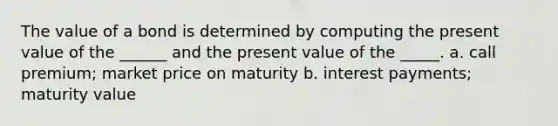 The value of a bond is determined by computing the present value of the ______ and the present value of the _____. a. call premium; market price on maturity b. interest payments; maturity value