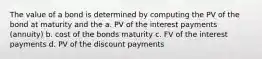 The value of a bond is determined by computing the PV of the bond at maturity and the a. PV of the interest payments (annuity) b. cost of the bonds maturity c. FV of the interest payments d. PV of the discount payments