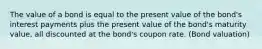 The value of a bond is equal to the present value of the bond's interest payments plus the present value of the bond's maturity value, all discounted at the bond's coupon rate. (Bond valuation)