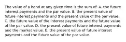 The value of a bond at any given time is the sum of: A. the future interest payments and the par value. B. the present value of future interest payments and the present value of the par value. C. the future value of the interest payments and the future value of the par value. D. the present value of future interest payments and the market value. E. the present value of future interest payments and the future value of the par value.