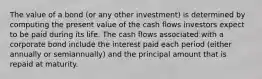 The value of a bond (or any other investment) is determined by computing the present value of the cash flows investors expect to be paid during its life. The cash flows associated with a corporate bond include the interest paid each period (either annually or semiannually) and the principal amount that is repaid at maturity.