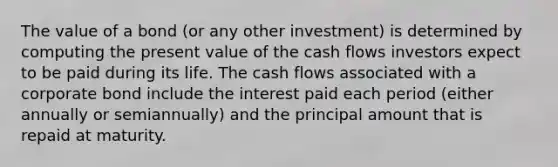 The value of a bond (or any other investment) is determined by computing the present value of the cash flows investors expect to be paid during its life. The cash flows associated with a corporate bond include the interest paid each period (either annually or semiannually) and the principal amount that is repaid at maturity.