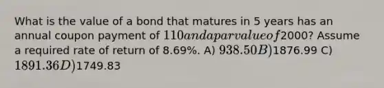 What is the value of a bond that matures in 5 years has an annual coupon payment of 110 and a par value of2000? Assume a required rate of return of 8.69%. A) 938.50 B)1876.99 C) 1891.36 D)1749.83