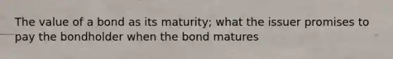 The value of a bond as its maturity; what the issuer promises to pay the bondholder when the bond matures