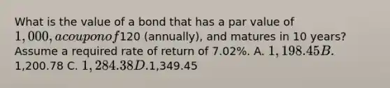 What is the value of a bond that has a par value of 1,000, a coupon of120 (annually), and matures in 10 years? Assume a required rate of return of 7.02%. A. 1,198.45 B.1,200.78 C. 1,284.38 D.1,349.45