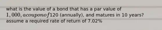 what is the value of a bond that has a par value of 1,000, a coupon of120 (annually), and matures in 10 years? assume a required rate of return of 7.02%