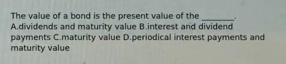 The value of a bond is the present value of the ________. A.dividends and maturity value B.interest and dividend payments C.maturity value D.periodical interest payments and maturity value