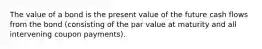 The value of a bond is the present value of the future cash flows from the bond (consisting of the par value at maturity and all intervening coupon payments).