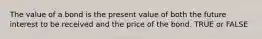 The value of a bond is the present value of both the future interest to be received and the price of the bond. TRUE or FALSE