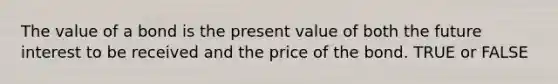 The value of a bond is the present value of both the future interest to be received and the price of the bond. TRUE or FALSE