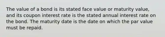 The value of a bond is its stated face value or maturity value, and its coupon interest rate is the stated annual interest rate on the bond. The maturity date is the date on which the par value must be repaid.