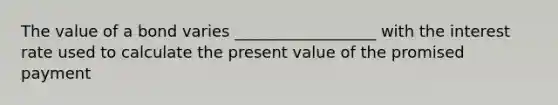 The value of a bond varies __________________ with the interest rate used to calculate the present value of the promised payment