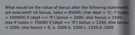 What would be the value of bonus after the following statements are executed? int bonus, sales = 85000; char dept = 'S'; if (sales > 100000) if (dept == 'R') bonus = 2000; else bonus = 1500; else if (sales > 75000) if (dept == 'R') bonus = 1250; else bonus = 1000; else bonus = 0; a. 2000 b. 1500 c. 1250 d. 1000