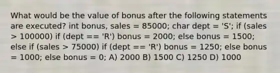 What would be the value of bonus after the following statements are executed? int bonus, sales = 85000; char dept = 'S'; if (sales > 100000) if (dept == 'R') bonus = 2000; else bonus = 1500; else if (sales > 75000) if (dept == 'R') bonus = 1250; else bonus = 1000; else bonus = 0; A) 2000 B) 1500 C) 1250 D) 1000