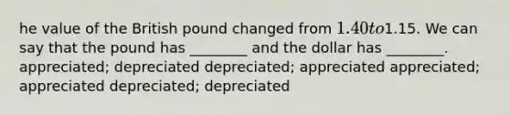 he value of the British pound changed from 1.40 to1.15. We can say that the pound has ________ and the dollar has ________. appreciated; depreciated depreciated; appreciated appreciated; appreciated depreciated; depreciated