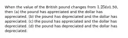 When the value of the British pound changes from 1.25 to1.50, then (a) the pound has appreciated and the dollar has appreciated. (b) the pound has depreciated and the dollar has appreciated. (c) the pound has appreciated and the dollar has depreciated. (d) the pound has depreciated and the dollar has depreciated.