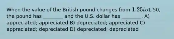 When the value of the British pound changes from 1.25 to1.50, the pound has ________ and the U.S. dollar has ________. A) appreciated; appreciated B) depreciated; appreciated C) appreciated; depreciated D) depreciated; depreciated