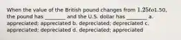 When the value of the British pound changes from 1.25 to1.50, the pound has ________ and the U.S. dollar has ________ a. appreciated; appreciated b. depreciated; depreciated c. appreciated; depreciated d. depreciated; appreciated