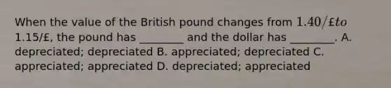 When the value of the British pound changes from 1.40/£ to1.15/£, the pound has ________ and the dollar has ________. A. depreciated; depreciated B. appreciated; depreciated C. appreciated; appreciated D. depreciated; appreciated