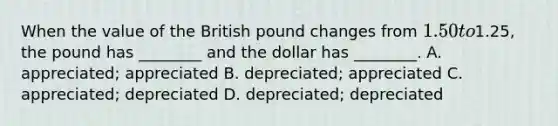 When the value of the British pound changes from 1.50 to1.25, the pound has ________ and the dollar has ________. A. appreciated; appreciated B. depreciated; appreciated C. appreciated; depreciated D. depreciated; depreciated