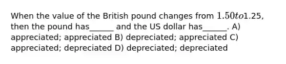 When the value of the British pound changes from 1.50 to1.25, then the pound has______ and the US dollar has______. A) appreciated; appreciated B) depreciated; appreciated C) appreciated; depreciated D) depreciated; depreciated