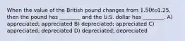 When the value of the British pound changes from 1.50 to1.25, then the pound has ________ and the U.S. dollar has ________. A) appreciated; appreciated B) depreciated; appreciated C) appreciated; depreciated D) depreciated; depreciated