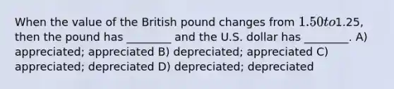 When the value of the British pound changes from 1.50 to1.25, then the pound has ________ and the U.S. dollar has ________. A) appreciated; appreciated B) depreciated; appreciated C) appreciated; depreciated D) depreciated; depreciated