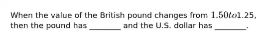 When the value of the British pound changes from​ 1.50 to​1.25, then the pound has​ ________ and the U.S. dollar has​ ________.