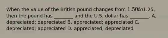 When the value of the British pound changes from​ 1.50 to​1.25, then the pound has​ ________ and the U.S. dollar has​ ________. A. ​depreciated; depreciated B. ​appreciated; appreciated C. ​depreciated; appreciated D. ​appreciated; depreciated