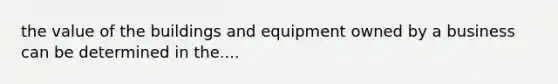 the value of the buildings and equipment owned by a business can be determined in the....